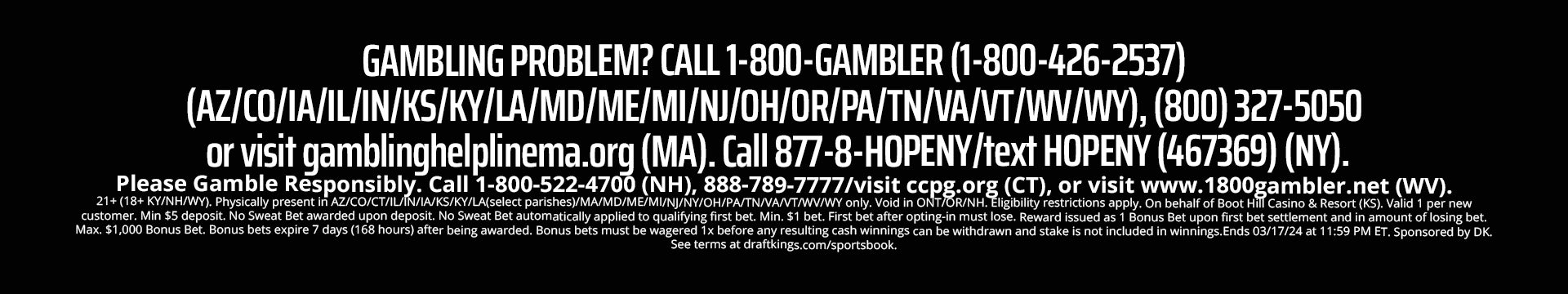 
  GAMBLING PROBLEM? CALL 1-800-GAMBLER (1-800-426-2537). 
  (AZ/CO/IA/IL/IN/KS/KY/LA/MD/ME/MI/NC/NJ/OH/OR/PA/N/VA/VT/WV/WY), (800) 327-5050 or visit gamblinghelplinema.org (MA). 
  Call 877-8-HOPENY/text HOPENY (467369) (NY). Please Gamble Responsibly. 
  Call 1-800-522-4700 (NH), 888-789-7777/visit ccpg.org (CT), or visit www.1800gambler.net (WV). 
  21+ (18+ KY/NH/WY). Physically present in AZ/CO/CT/IL/IN/IA/KS/KY/LA(select parishes)/MA/MD/ME/MI/NC/NJ/NY/OH/PA/TN/VANT/WV/WY only. 
  Void in ONT/OR/NH. Eligibility restrictions apply. On behalf of Boot Hill Casino & Resort (KS). Valid 1 per new customer. 
  Min. $5 deposit. Min. $5 bet. $150 issued as bonus bets that expire 7 days (168 hours) after being awarded. 
  Bonus bets must be wagered 1x before any resulting cash winnings can be withdrawn and stake is not included in winnings. 
  Ends 04/14/24 at 11:59 PM ET. Sponsored by DK. See terms at dkng.co/bball.
  